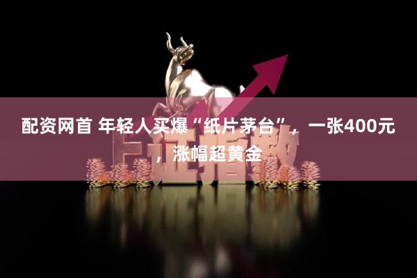 配资网首 年轻人买爆“纸片茅台”，一张400元，涨幅超黄金