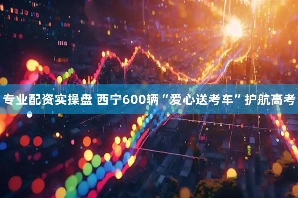 专业配资实操盘 西宁600辆“爱心送考车”护航高考