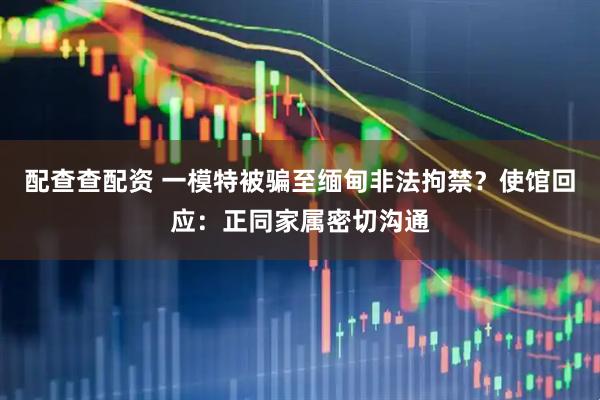 配查查配资 一模特被骗至缅甸非法拘禁？使馆回应：正同家属密切沟通