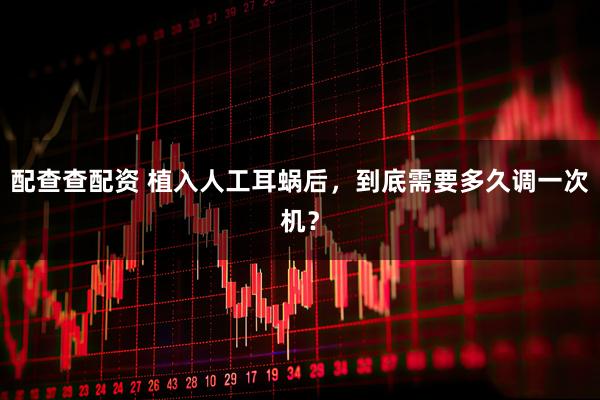 配查查配资 植入人工耳蜗后，到底需要多久调一次机？