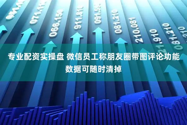 专业配资实操盘 微信员工称朋友圈带图评论功能数据可随时清掉