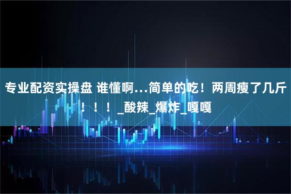 专业配资实操盘 谁懂啊…简单的吃！两周瘦了几斤！！！_酸辣_爆炸_嘎嘎