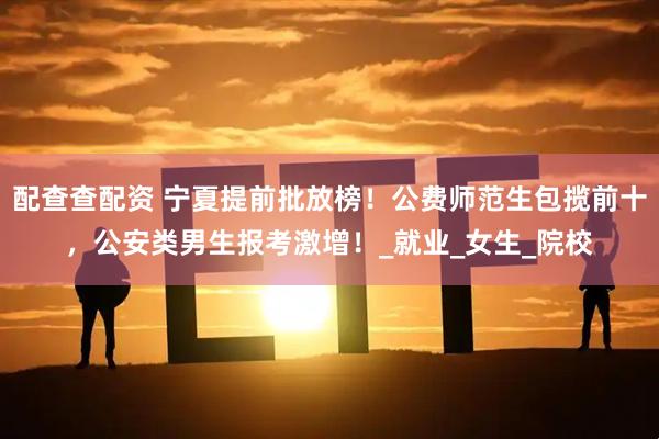 配查查配资 宁夏提前批放榜！公费师范生包揽前十，公安类男生报考激增！_就业_女生_院校