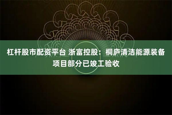 杠杆股市配资平台 浙富控股：桐庐清洁能源装备项目部分已竣工验收