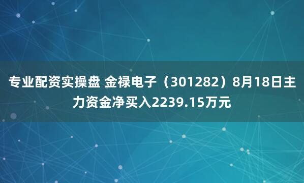专业配资实操盘 金禄电子（301282）8月18日主力资金净买入2239.15万元