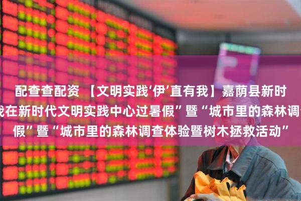 配查查配资 【文明实践‘伊’直有我】嘉荫县新时代文明实践中心开展“我在新时代文明实践中心过暑假”暨“城市里的森林调查体验暨树木拯救活动”