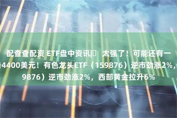 配查查配资 ETF盘中资讯|​ 太强了！可能还有一波行情？金价冲击4400美元！有色龙头ETF（159876）逆市劲涨2%，西部黄金拉升6%
