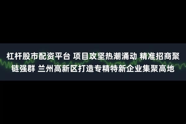 杠杆股市配资平台 项目攻坚热潮涌动 精准招商聚链强群 兰州高新区打造专精特新企业集聚高地