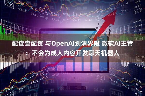 配查查配资 与OpenAI划清界限 微软AI主管：不会为成人内容开发聊天机器人