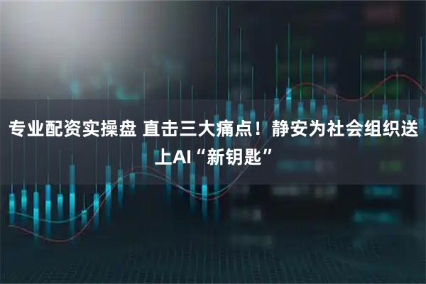 专业配资实操盘 直击三大痛点！静安为社会组织送上AI“新钥匙”