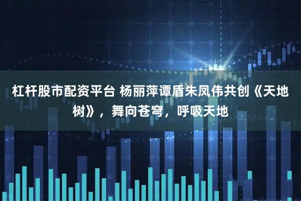 杠杆股市配资平台 杨丽萍谭盾朱凤伟共创《天地树》，舞向苍穹，呼吸天地