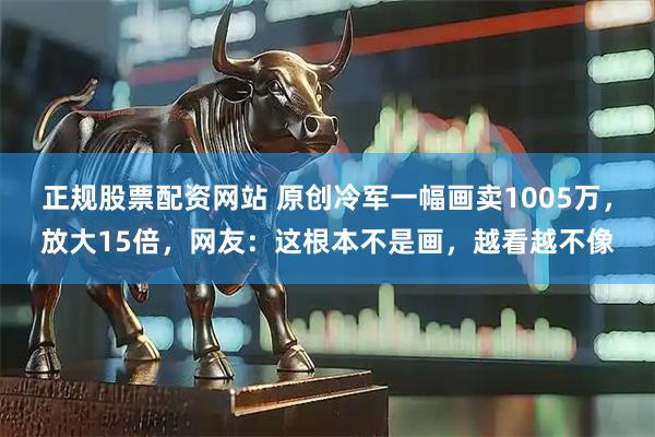 正规股票配资网站 原创冷军一幅画卖1005万，放大15倍，网友：这根本不是画，越看越不像