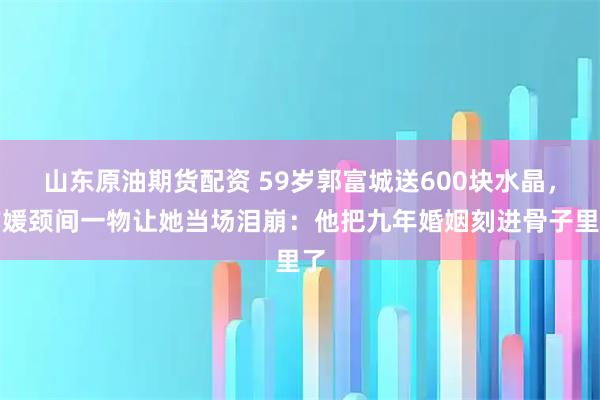 山东原油期货配资 59岁郭富城送600块水晶，方媛颈间一物让她当场泪崩：他把九年婚姻刻进骨子里了