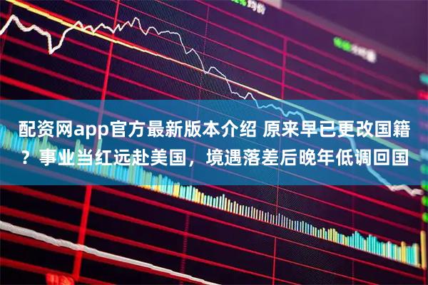 配资网app官方最新版本介绍 原来早已更改国籍？事业当红远赴美国，境遇落差后晚年低调回国