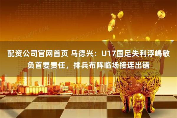 配资公司官网首页 马德兴：U17国足失利浮嶋敏负首要责任，排兵布阵临场接连出错
